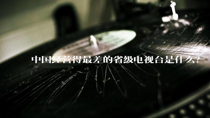 中国经营得最差的省级电视台是什么？