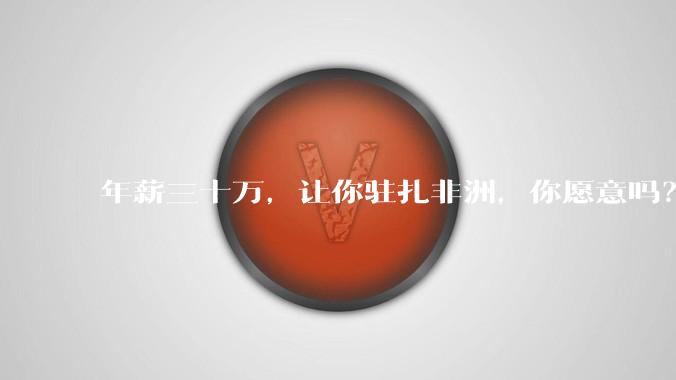 年薪三十万，让你驻扎非洲，你愿意吗？